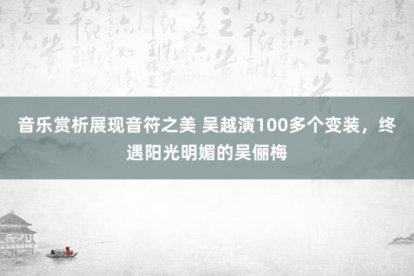 音乐赏析展现音符之美 吴越演100多个变装，终遇阳光明媚的吴俪梅