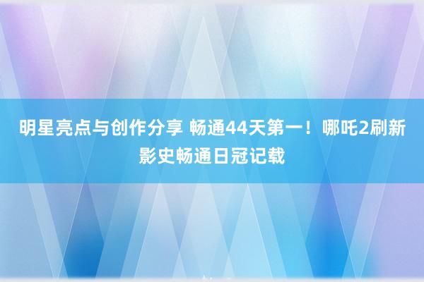 明星亮点与创作分享 畅通44天第一！哪吒2刷新影史畅通日冠记载