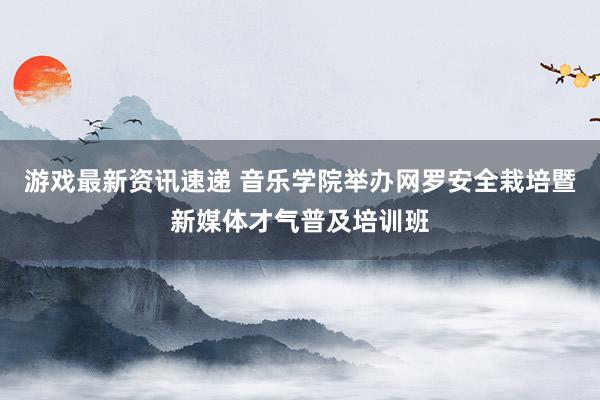 游戏最新资讯速递 音乐学院举办网罗安全栽培暨新媒体才气普及培训班