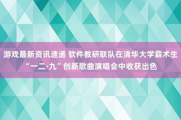 游戏最新资讯速递 软件教研联队在清华大学霸术生“一二·九”创新歌曲演唱会中收获出色