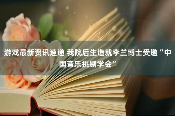 游戏最新资讯速递 我院后生造就李兰博士受邀“中国音乐挑剔学会”