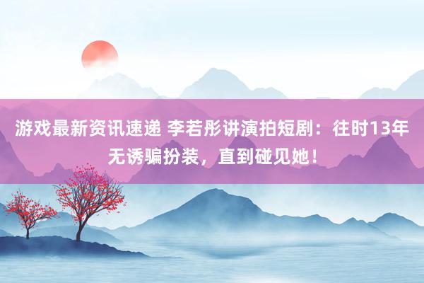 游戏最新资讯速递 李若彤讲演拍短剧：往时13年无诱骗扮装，直到碰见她！