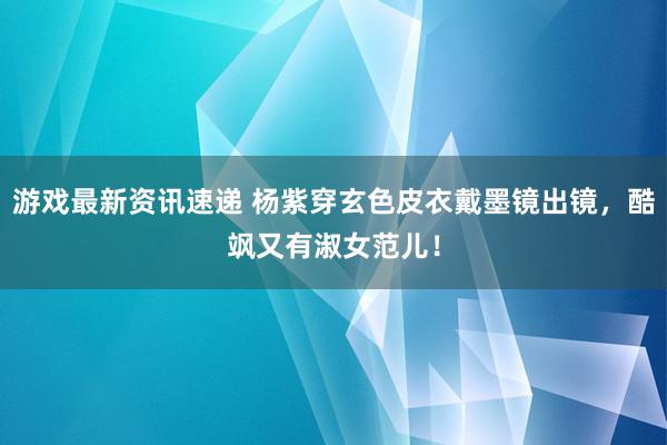 游戏最新资讯速递 杨紫穿玄色皮衣戴墨镜出镜，酷飒又有淑女范儿！