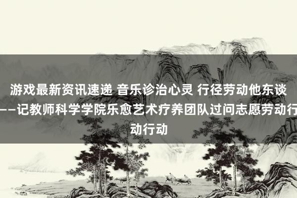 游戏最新资讯速递 音乐诊治心灵 行径劳动他东谈主——记教师科学学院乐愈艺术疗养团队过问志愿劳动行动