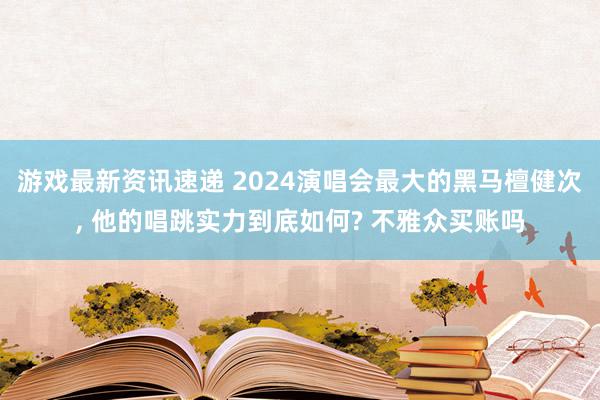 游戏最新资讯速递 2024演唱会最大的黑马檀健次, 他的唱跳实力到底如何? 不雅众买账吗