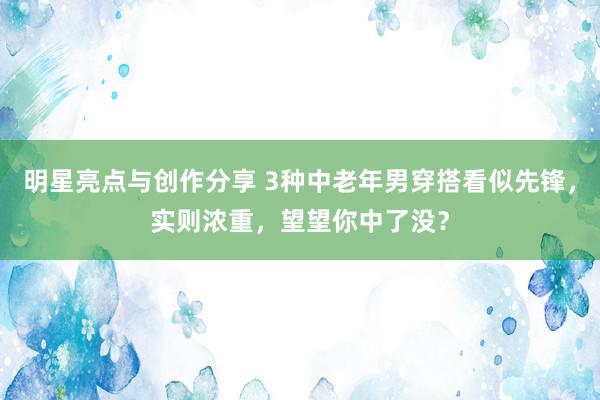 明星亮点与创作分享 3种中老年男穿搭看似先锋，实则浓重，望望你中了没？