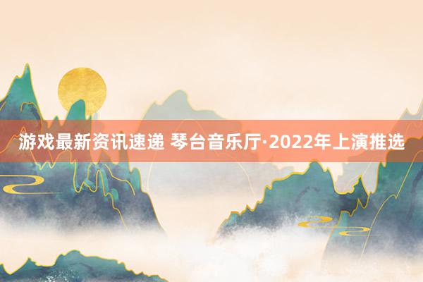 游戏最新资讯速递 琴台音乐厅·2022年上演推选