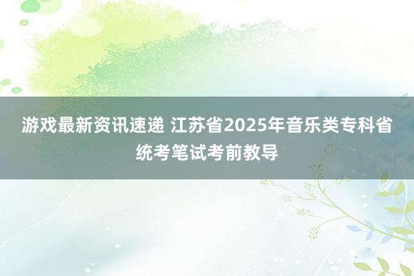 游戏最新资讯速递 江苏省2025年音乐类专科省统考笔试考前教导